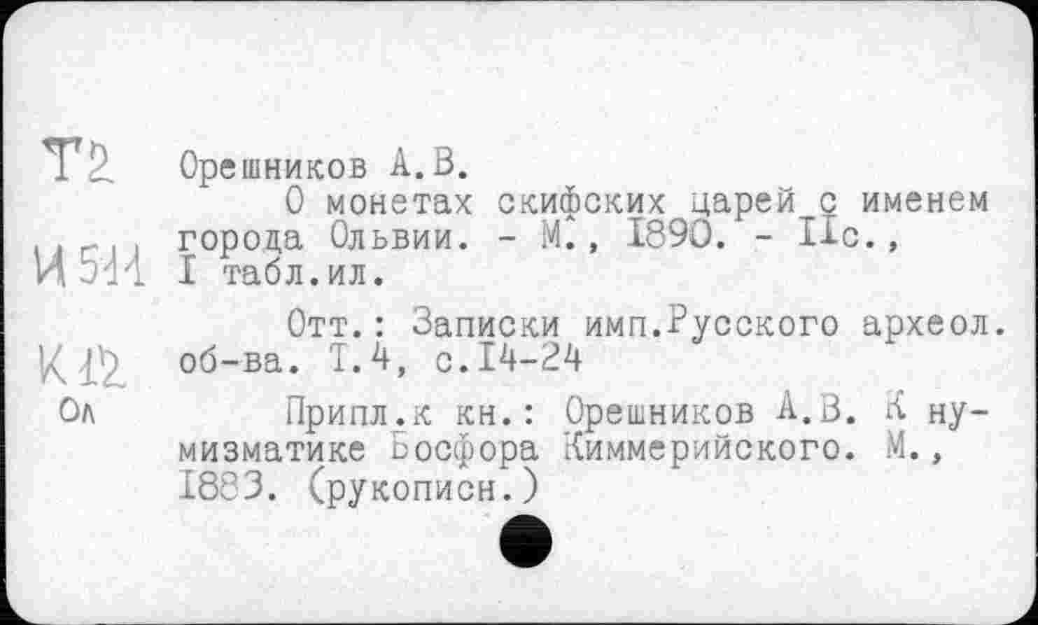 ﻿Орешников А.В.
О монетах скифских^царей с именем . -. . города Ольвии. - М., 1890. - Ис., И 5'И I табл.ил.
Отт.: Записки имп.Русского археол. об-ва. Т.4, с. 14-24
Ол	Припл.к кн.: Орешников А.В. К ну-
мизматике Босфора Киммерийского. М., 1883. (рукописи.)